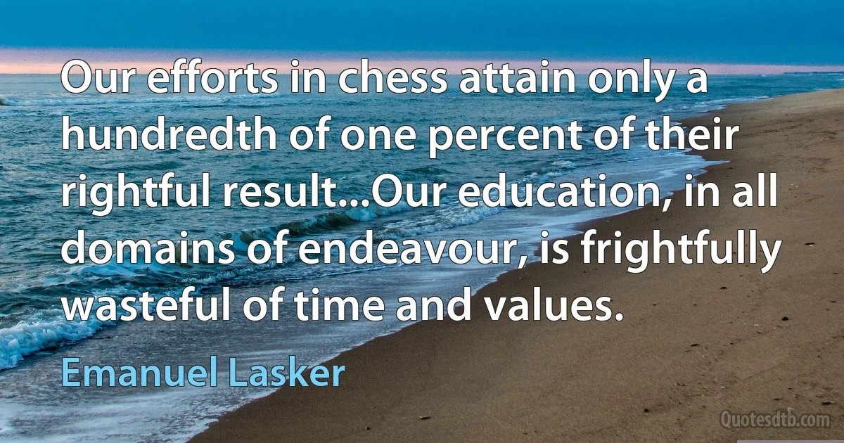 Our efforts in chess attain only a hundredth of one percent of their rightful result...Our education, in all domains of endeavour, is frightfully wasteful of time and values. (Emanuel Lasker)