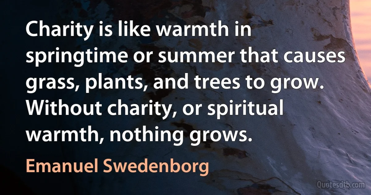 Charity is like warmth in springtime or summer that causes grass, plants, and trees to grow. Without charity, or spiritual warmth, nothing grows. (Emanuel Swedenborg)