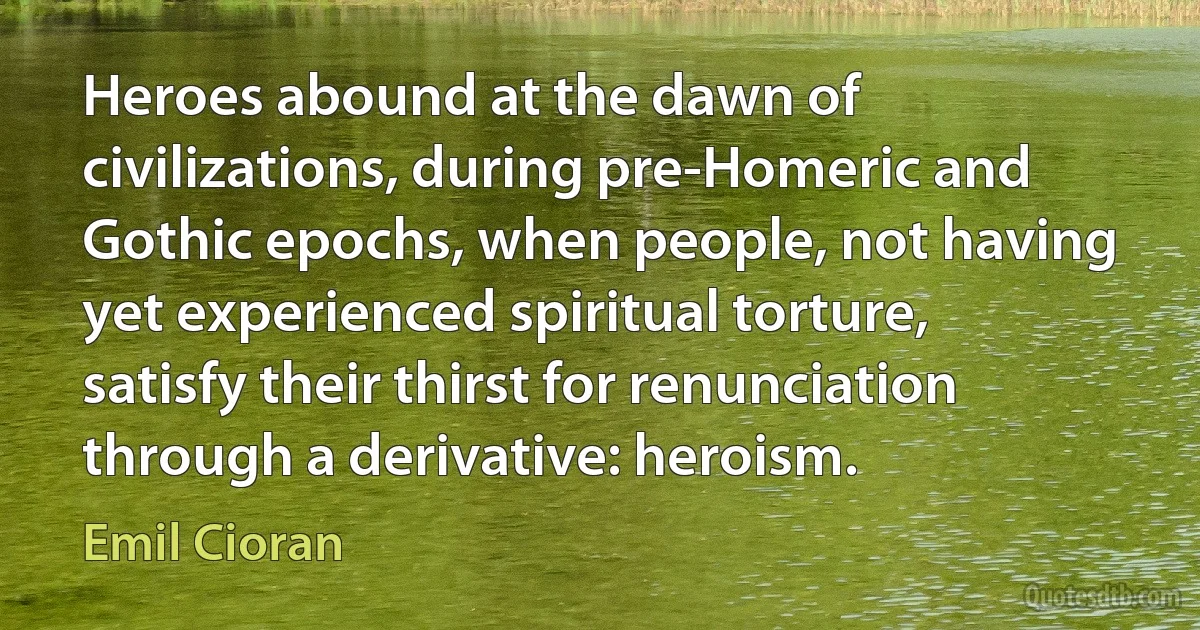 Heroes abound at the dawn of civilizations, during pre-Homeric and Gothic epochs, when people, not having yet experienced spiritual torture, satisfy their thirst for renunciation through a derivative: heroism. (Emil Cioran)