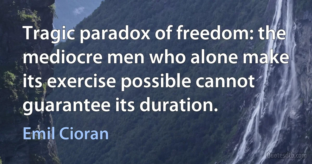 Tragic paradox of freedom: the mediocre men who alone make its exercise possible cannot guarantee its duration. (Emil Cioran)