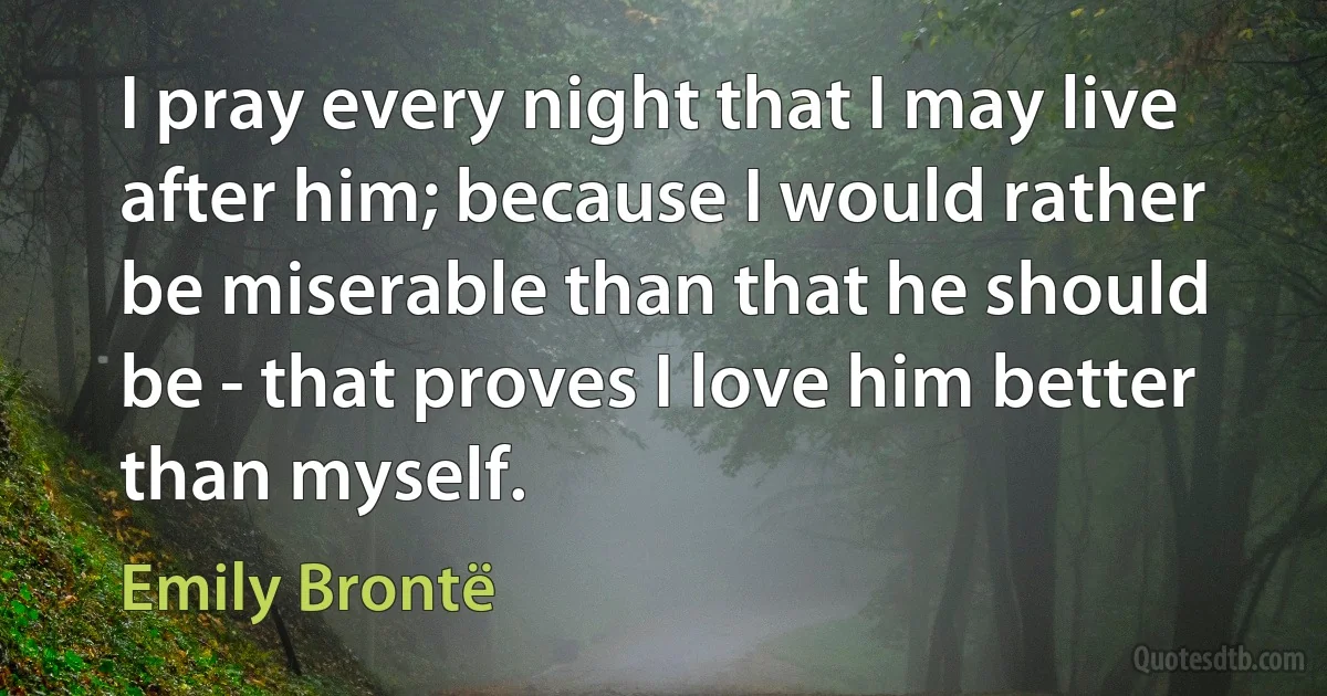 I pray every night that I may live after him; because I would rather be miserable than that he should be - that proves I love him better than myself. (Emily Brontë)