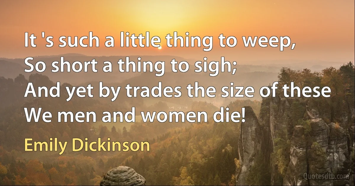 It 's such a little thing to weep,
So short a thing to sigh;
And yet by trades the size of these
We men and women die! (Emily Dickinson)