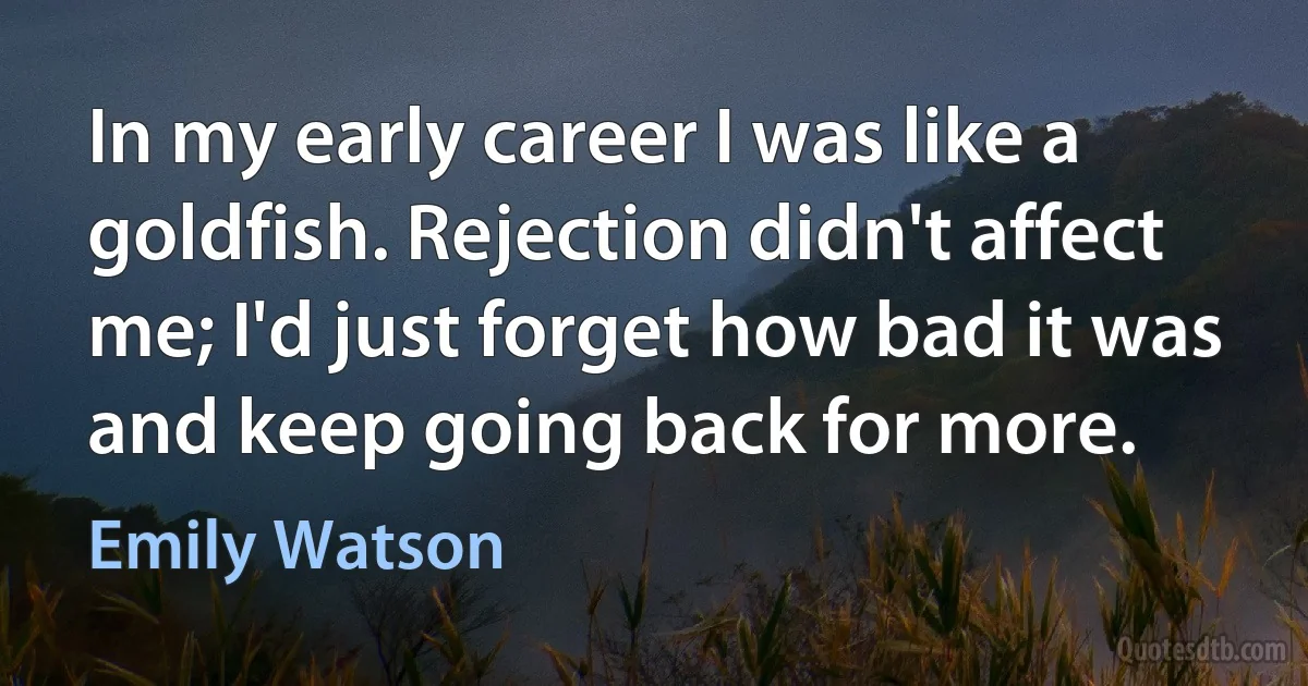 In my early career I was like a goldfish. Rejection didn't affect me; I'd just forget how bad it was and keep going back for more. (Emily Watson)