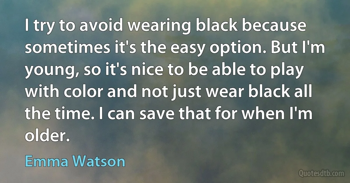 I try to avoid wearing black because sometimes it's the easy option. But I'm young, so it's nice to be able to play with color and not just wear black all the time. I can save that for when I'm older. (Emma Watson)