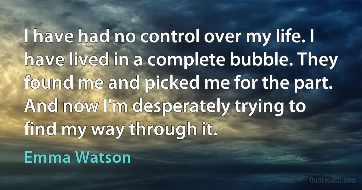 I have had no control over my life. I have lived in a complete bubble. They found me and picked me for the part. And now I'm desperately trying to find my way through it. (Emma Watson)