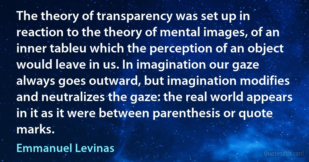 The theory of transparency was set up in reaction to the theory of mental images, of an inner tableu which the perception of an object would leave in us. In imagination our gaze always goes outward, but imagination modifies and neutralizes the gaze: the real world appears in it as it were between parenthesis or quote marks. (Emmanuel Levinas)