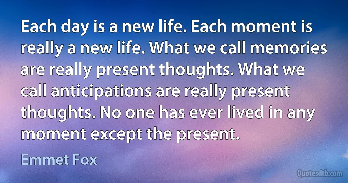 Each day is a new life. Each moment is really a new life. What we call memories are really present thoughts. What we call anticipations are really present thoughts. No one has ever lived in any moment except the present. (Emmet Fox)