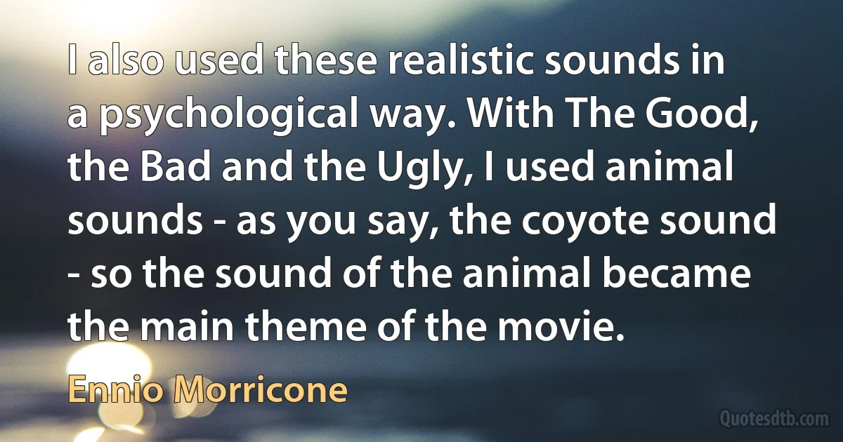 I also used these realistic sounds in a psychological way. With The Good, the Bad and the Ugly, I used animal sounds - as you say, the coyote sound - so the sound of the animal became the main theme of the movie. (Ennio Morricone)