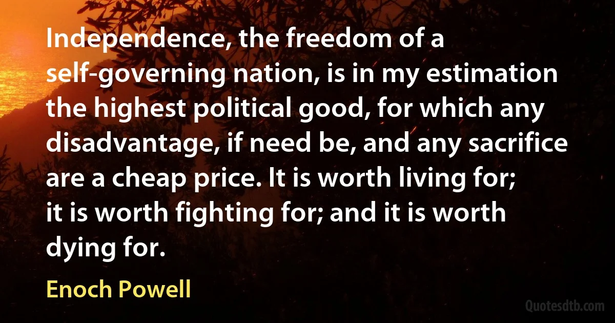 Independence, the freedom of a self-governing nation, is in my estimation the highest political good, for which any disadvantage, if need be, and any sacrifice are a cheap price. It is worth living for; it is worth fighting for; and it is worth dying for. (Enoch Powell)