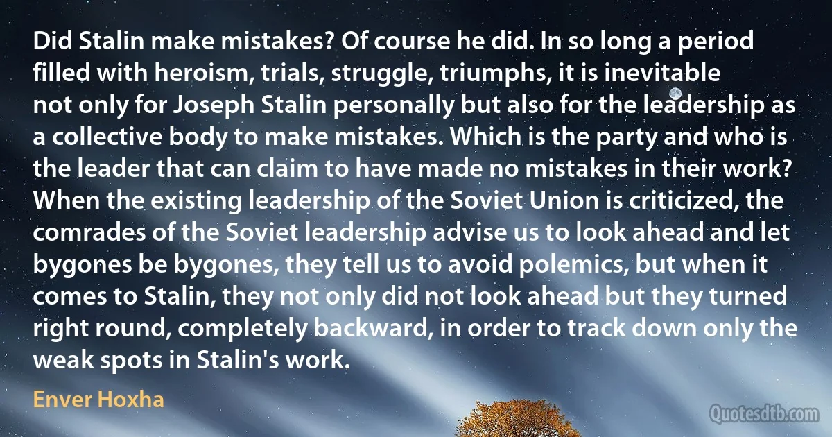 Did Stalin make mistakes? Of course he did. In so long a period filled with heroism, trials, struggle, triumphs, it is inevitable not only for Joseph Stalin personally but also for the leadership as a collective body to make mistakes. Which is the party and who is the leader that can claim to have made no mistakes in their work? When the existing leadership of the Soviet Union is criticized, the comrades of the Soviet leadership advise us to look ahead and let bygones be bygones, they tell us to avoid polemics, but when it comes to Stalin, they not only did not look ahead but they turned right round, completely backward, in order to track down only the weak spots in Stalin's work. (Enver Hoxha)