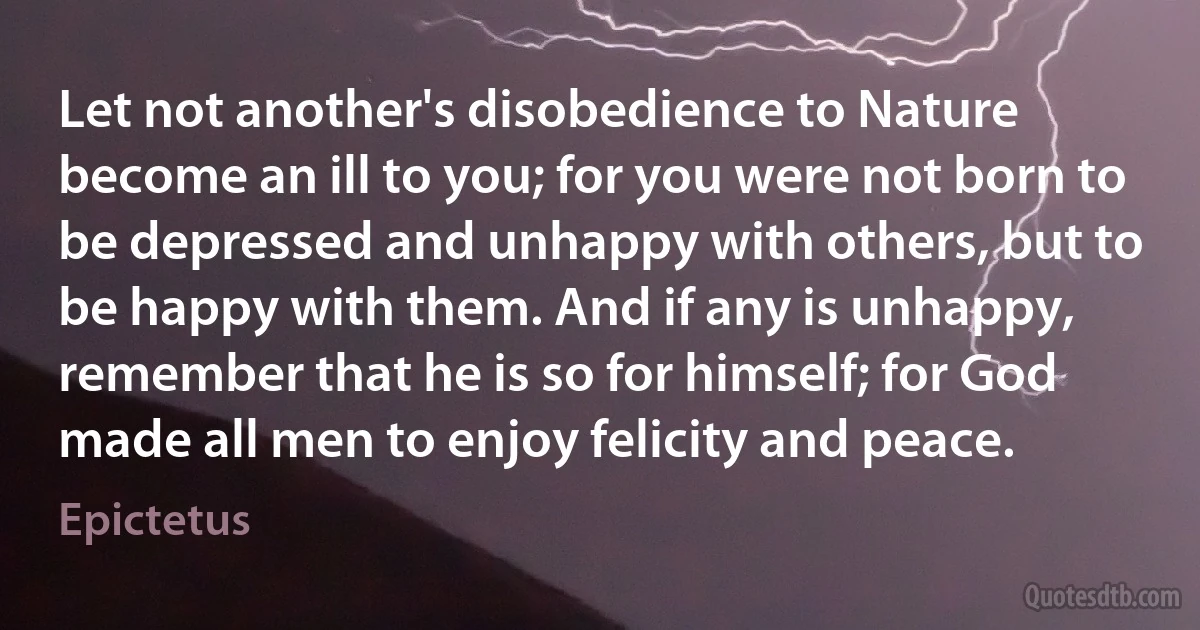 Let not another's disobedience to Nature become an ill to you; for you were not born to be depressed and unhappy with others, but to be happy with them. And if any is unhappy, remember that he is so for himself; for God made all men to enjoy felicity and peace. (Epictetus)