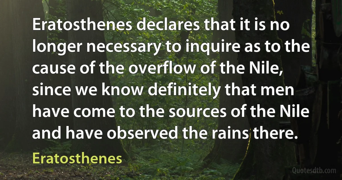 Eratosthenes declares that it is no longer necessary to inquire as to the cause of the overflow of the Nile, since we know definitely that men have come to the sources of the Nile and have observed the rains there. (Eratosthenes)