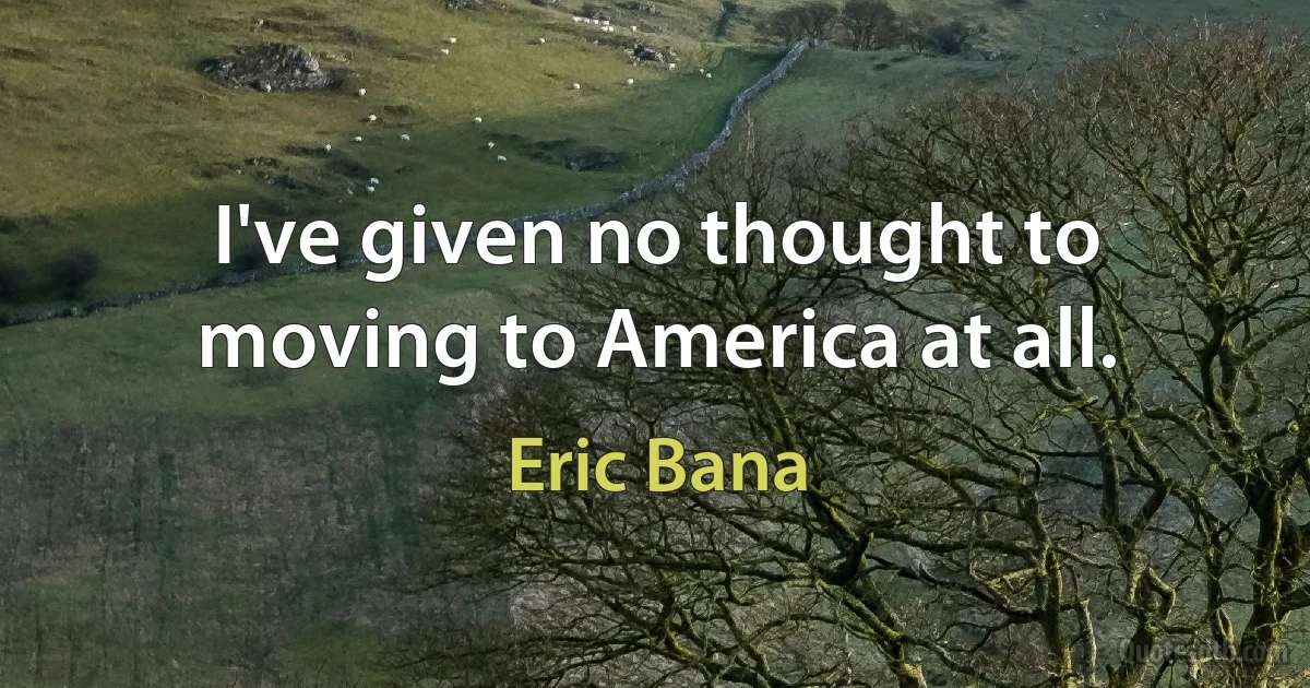 I've given no thought to moving to America at all. (Eric Bana)