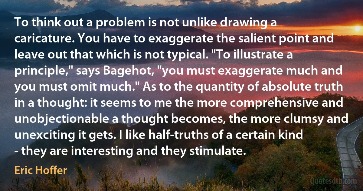 To think out a problem is not unlike drawing a caricature. You have to exaggerate the salient point and leave out that which is not typical. "To illustrate a principle," says Bagehot, "you must exaggerate much and you must omit much." As to the quantity of absolute truth in a thought: it seems to me the more comprehensive and unobjectionable a thought becomes, the more clumsy and unexciting it gets. I like half-truths of a certain kind - they are interesting and they stimulate. (Eric Hoffer)