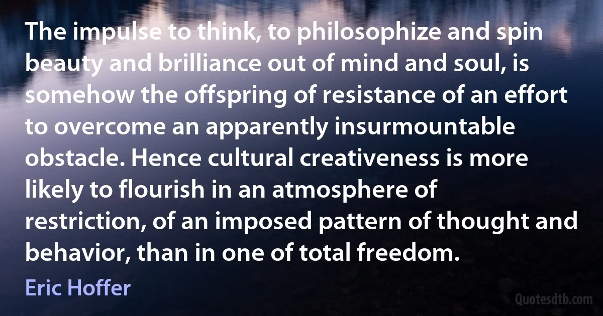 The impulse to think, to philosophize and spin beauty and brilliance out of mind and soul, is somehow the offspring of resistance of an effort to overcome an apparently insurmountable obstacle. Hence cultural creativeness is more likely to flourish in an atmosphere of restriction, of an imposed pattern of thought and behavior, than in one of total freedom. (Eric Hoffer)