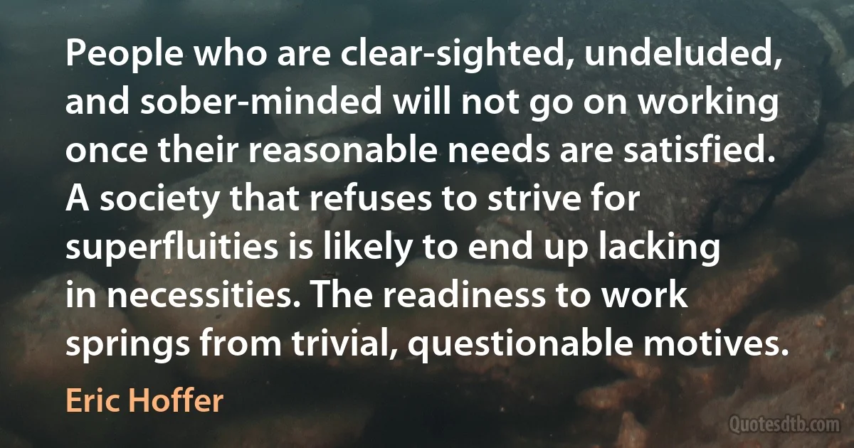 People who are clear-sighted, undeluded, and sober-minded will not go on working once their reasonable needs are satisfied. A society that refuses to strive for superfluities is likely to end up lacking in necessities. The readiness to work springs from trivial, questionable motives. (Eric Hoffer)