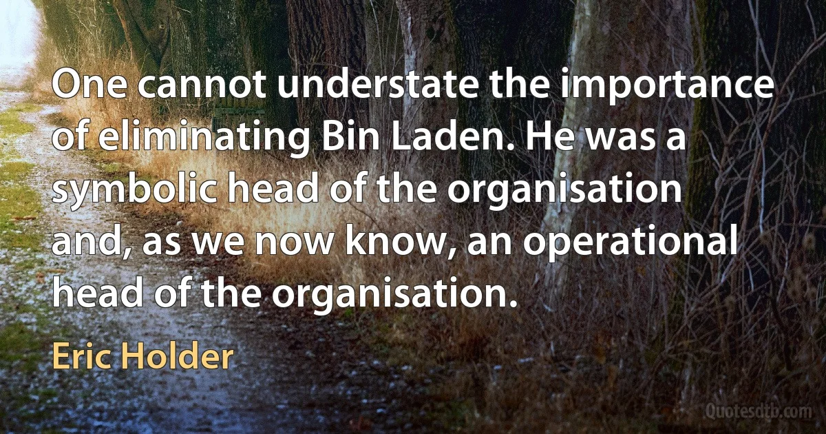 One cannot understate the importance of eliminating Bin Laden. He was a symbolic head of the organisation and, as we now know, an operational head of the organisation. (Eric Holder)