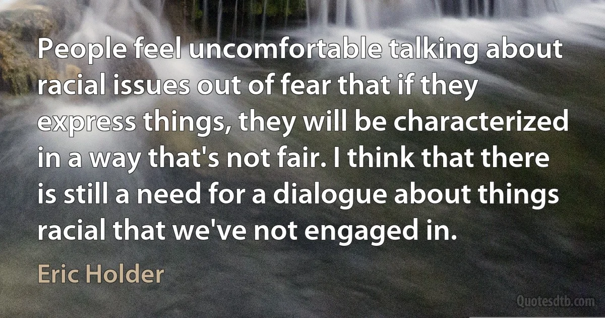 People feel uncomfortable talking about racial issues out of fear that if they express things, they will be characterized in a way that's not fair. I think that there is still a need for a dialogue about things racial that we've not engaged in. (Eric Holder)