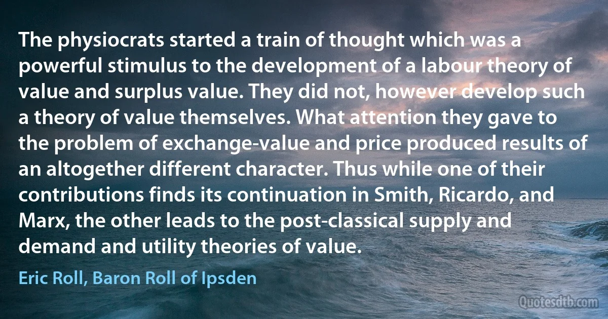 The physiocrats started a train of thought which was a powerful stimulus to the development of a labour theory of value and surplus value. They did not, however develop such a theory of value themselves. What attention they gave to the problem of exchange-value and price produced results of an altogether different character. Thus while one of their contributions finds its continuation in Smith, Ricardo, and Marx, the other leads to the post-classical supply and demand and utility theories of value. (Eric Roll, Baron Roll of Ipsden)