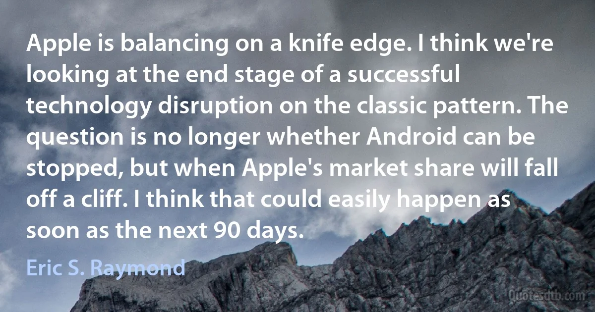 Apple is balancing on a knife edge. I think we're looking at the end stage of a successful technology disruption on the classic pattern. The question is no longer whether Android can be stopped, but when Apple's market share will fall off a cliff. I think that could easily happen as soon as the next 90 days. (Eric S. Raymond)