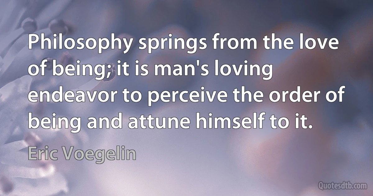 Philosophy springs from the love of being; it is man's loving endeavor to perceive the order of being and attune himself to it. (Eric Voegelin)