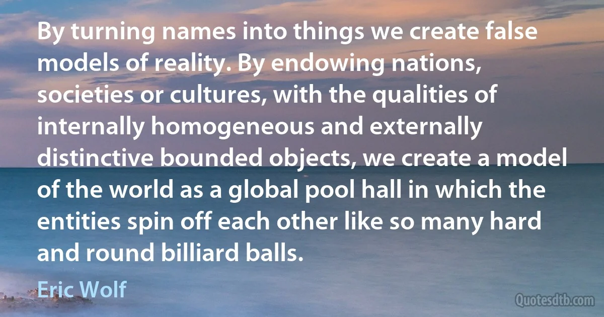 By turning names into things we create false models of reality. By endowing nations, societies or cultures, with the qualities of internally homogeneous and externally distinctive bounded objects, we create a model of the world as a global pool hall in which the entities spin off each other like so many hard and round billiard balls. (Eric Wolf)