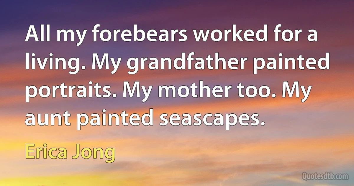 All my forebears worked for a living. My grandfather painted portraits. My mother too. My aunt painted seascapes. (Erica Jong)