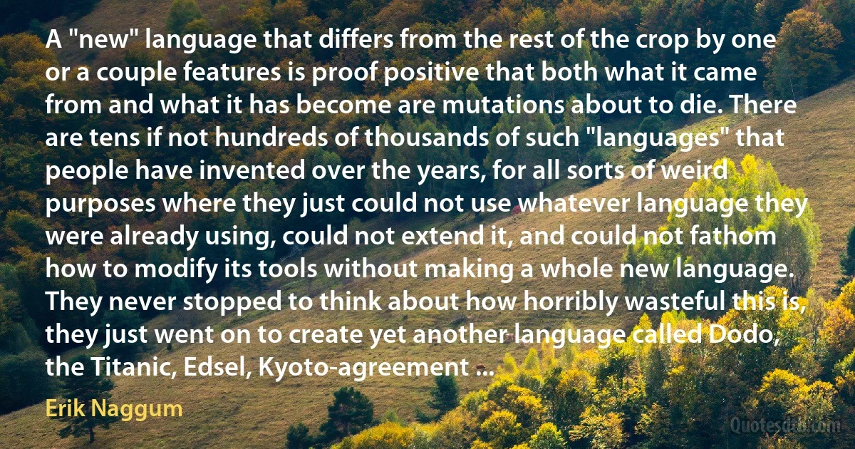 A "new" language that differs from the rest of the crop by one or a couple features is proof positive that both what it came from and what it has become are mutations about to die. There are tens if not hundreds of thousands of such "languages" that people have invented over the years, for all sorts of weird purposes where they just could not use whatever language they were already using, could not extend it, and could not fathom how to modify its tools without making a whole new language. They never stopped to think about how horribly wasteful this is, they just went on to create yet another language called Dodo, the Titanic, Edsel, Kyoto-agreement ... (Erik Naggum)