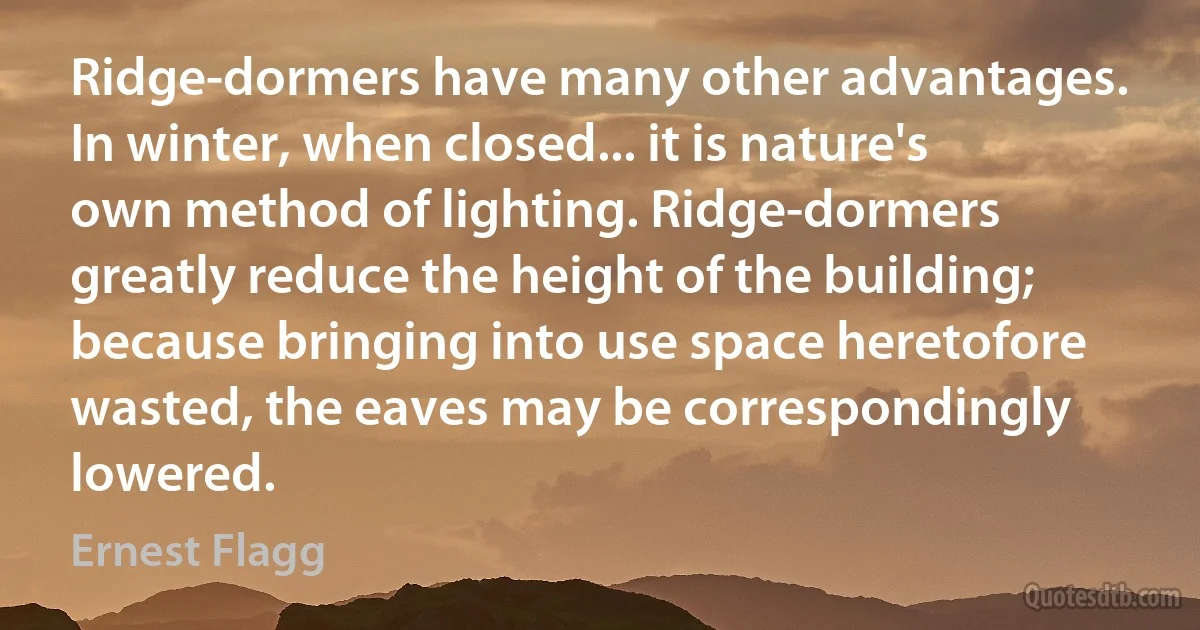 Ridge-dormers have many other advantages. In winter, when closed... it is nature's own method of lighting. Ridge-dormers greatly reduce the height of the building; because bringing into use space heretofore wasted, the eaves may be correspondingly lowered. (Ernest Flagg)