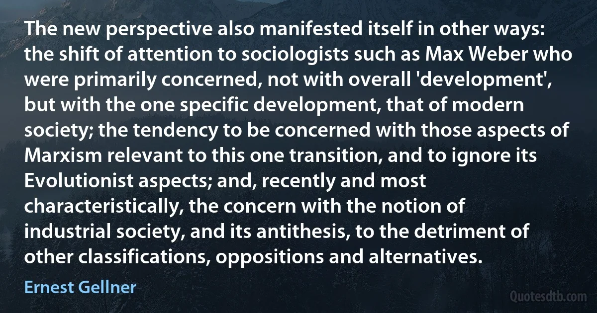 The new perspective also manifested itself in other ways: the shift of attention to sociologists such as Max Weber who were primarily concerned, not with overall 'development', but with the one specific development, that of modern society; the tendency to be concerned with those aspects of Marxism relevant to this one transition, and to ignore its Evolutionist aspects; and, recently and most characteristically, the concern with the notion of industrial society, and its antithesis, to the detriment of other classifications, oppositions and alternatives. (Ernest Gellner)