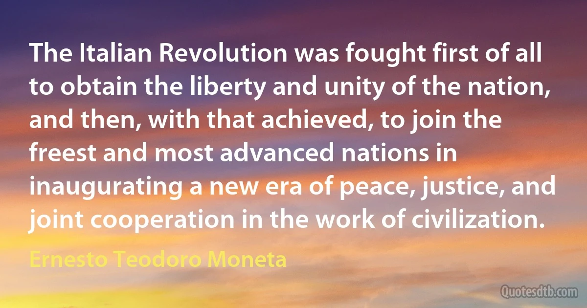 The Italian Revolution was fought first of all to obtain the liberty and unity of the nation, and then, with that achieved, to join the freest and most advanced nations in inaugurating a new era of peace, justice, and joint cooperation in the work of civilization. (Ernesto Teodoro Moneta)