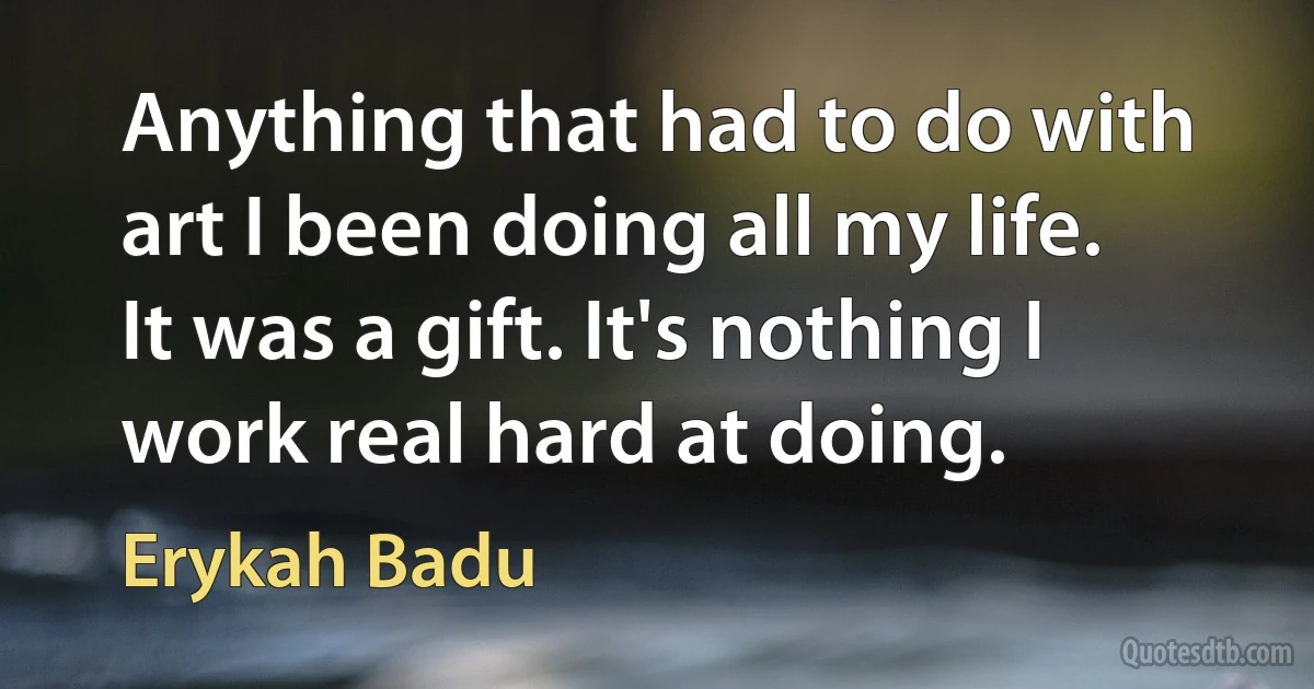 Anything that had to do with art I been doing all my life. It was a gift. It's nothing I work real hard at doing. (Erykah Badu)