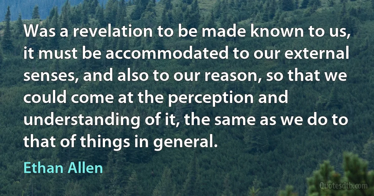 Was a revelation to be made known to us, it must be accommodated to our external senses, and also to our reason, so that we could come at the perception and understanding of it, the same as we do to that of things in general. (Ethan Allen)