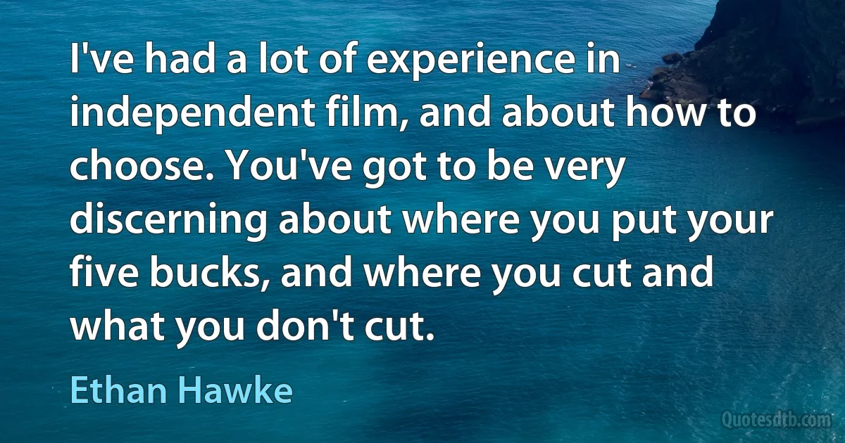 I've had a lot of experience in independent film, and about how to choose. You've got to be very discerning about where you put your five bucks, and where you cut and what you don't cut. (Ethan Hawke)