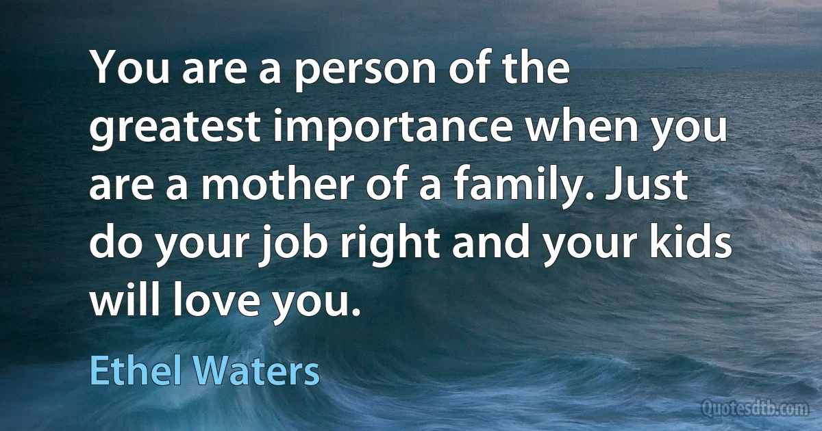 You are a person of the greatest importance when you are a mother of a family. Just do your job right and your kids will love you. (Ethel Waters)