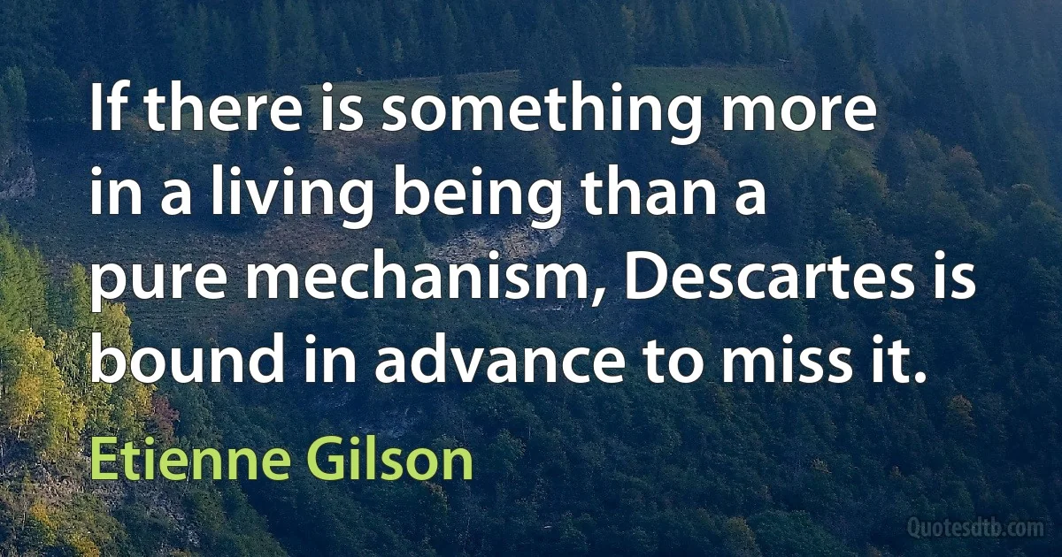 If there is something more in a living being than a pure mechanism, Descartes is bound in advance to miss it. (Etienne Gilson)