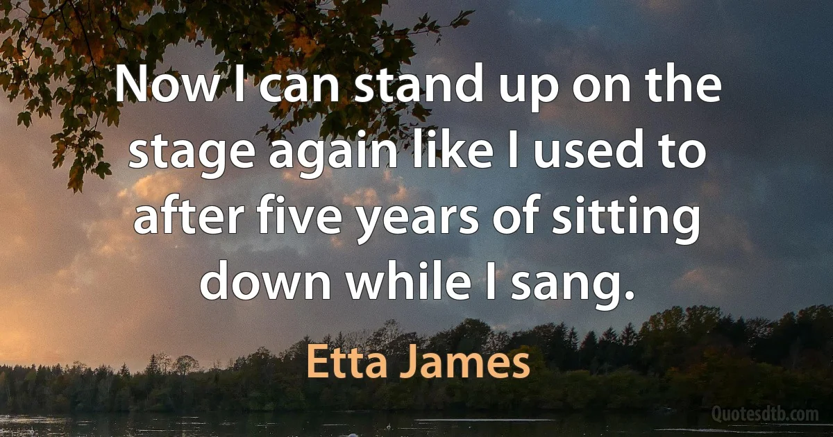 Now I can stand up on the stage again like I used to after five years of sitting down while I sang. (Etta James)