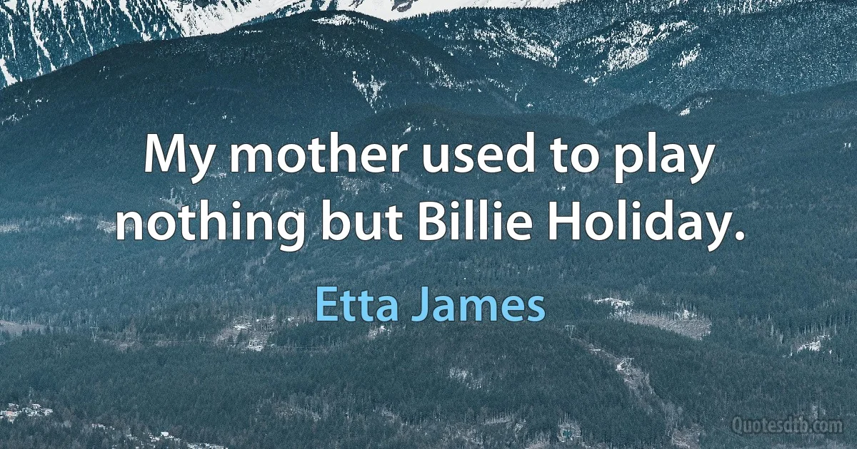 My mother used to play nothing but Billie Holiday. (Etta James)