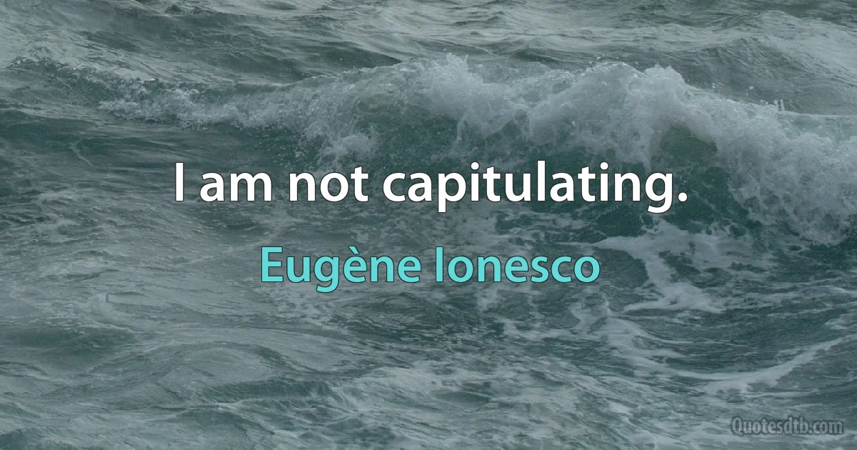 I am not capitulating. (Eugène Ionesco)