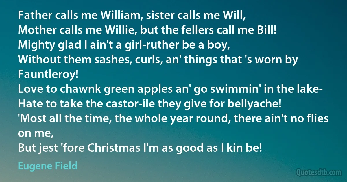 Father calls me William, sister calls me Will,
Mother calls me Willie, but the fellers call me Bill!
Mighty glad I ain't a girl-ruther be a boy,
Without them sashes, curls, an' things that 's worn by Fauntleroy!
Love to chawnk green apples an' go swimmin' in the lake-
Hate to take the castor-ile they give for bellyache!
'Most all the time, the whole year round, there ain't no flies on me,
But jest 'fore Christmas I'm as good as I kin be! (Eugene Field)