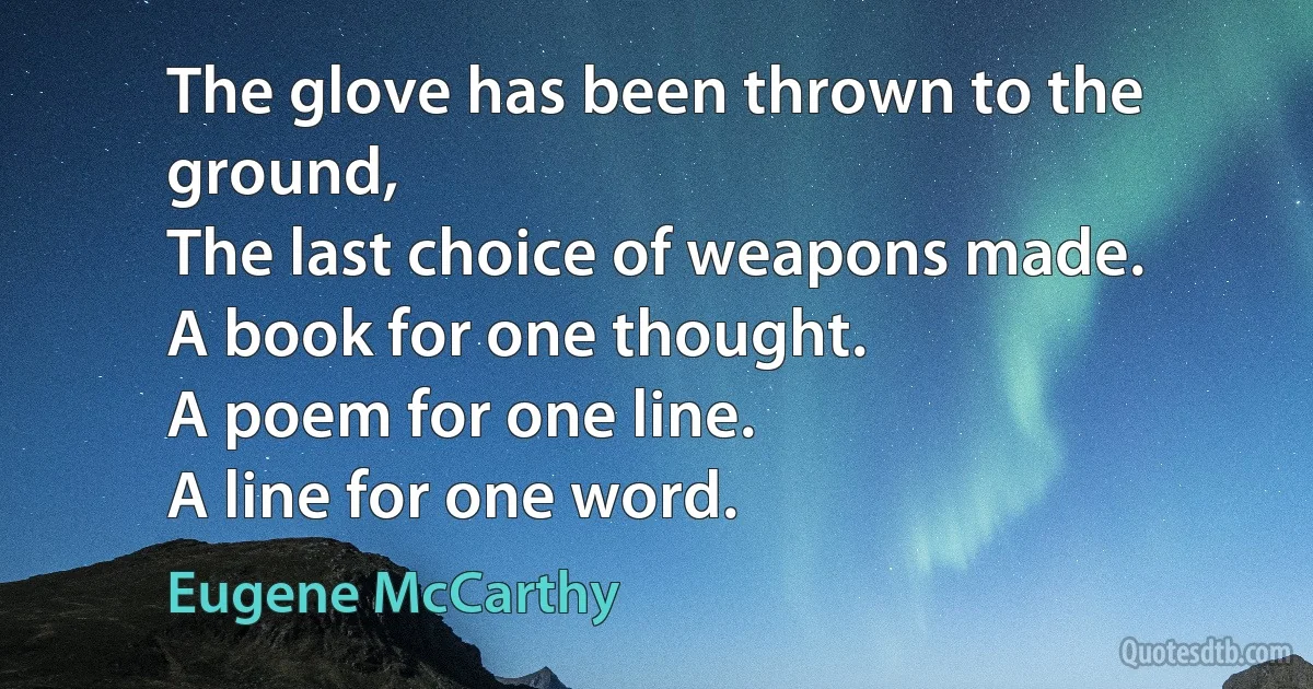 The glove has been thrown to the ground,
The last choice of weapons made.
A book for one thought.
A poem for one line.
A line for one word. (Eugene McCarthy)