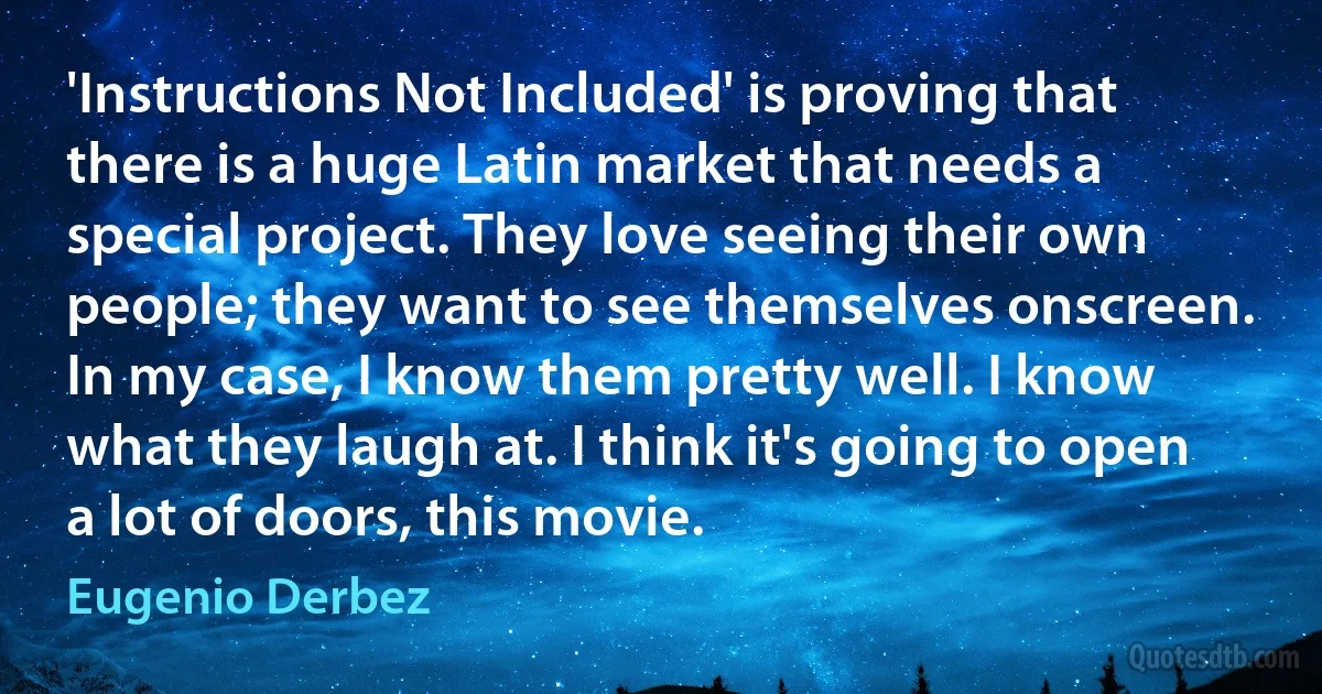 'Instructions Not Included' is proving that there is a huge Latin market that needs a special project. They love seeing their own people; they want to see themselves onscreen. In my case, I know them pretty well. I know what they laugh at. I think it's going to open a lot of doors, this movie. (Eugenio Derbez)