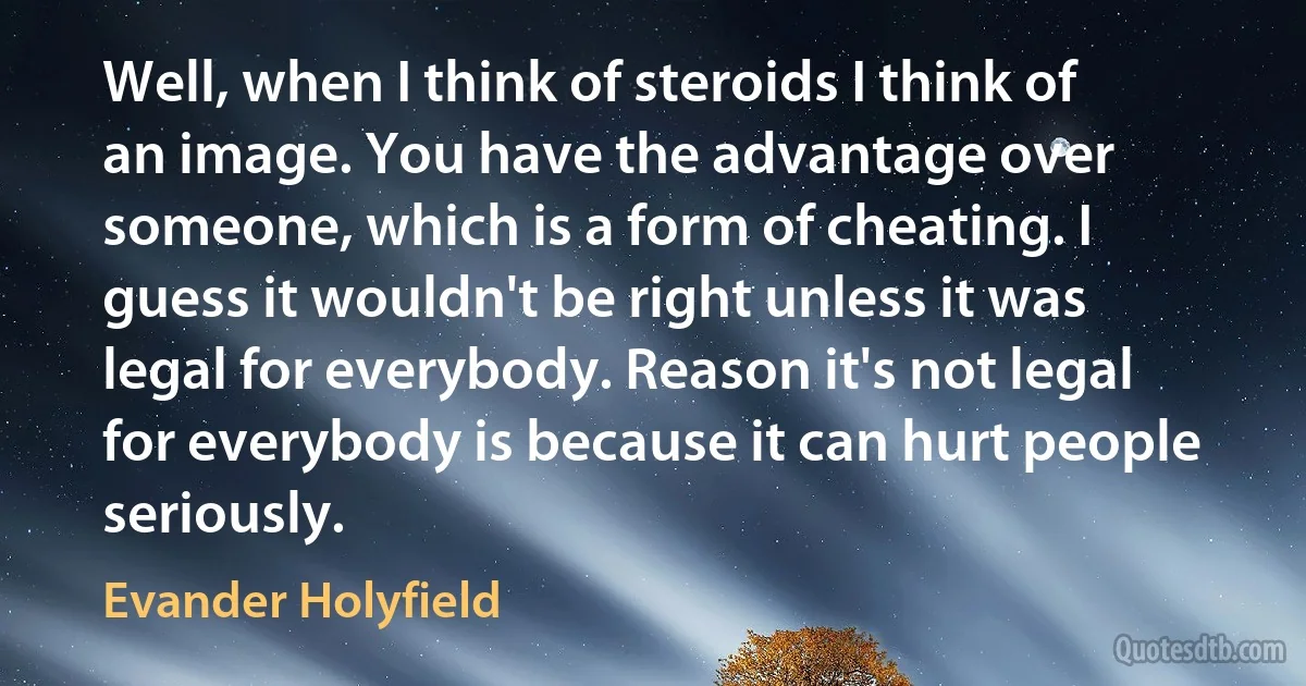 Well, when I think of steroids I think of an image. You have the advantage over someone, which is a form of cheating. I guess it wouldn't be right unless it was legal for everybody. Reason it's not legal for everybody is because it can hurt people seriously. (Evander Holyfield)