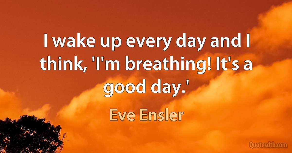 I wake up every day and I think, 'I'm breathing! It's a good day.' (Eve Ensler)