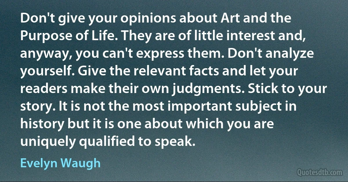 Don't give your opinions about Art and the Purpose of Life. They are of little interest and, anyway, you can't express them. Don't analyze yourself. Give the relevant facts and let your readers make their own judgments. Stick to your story. It is not the most important subject in history but it is one about which you are uniquely qualified to speak. (Evelyn Waugh)