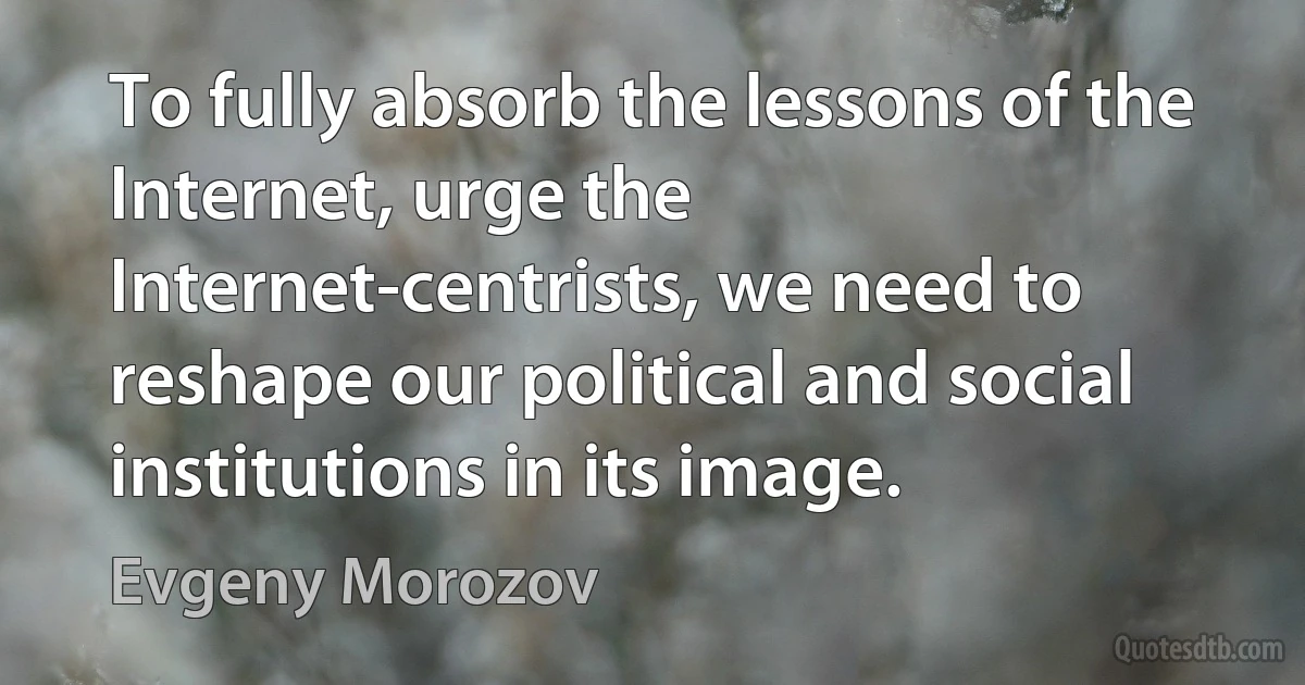 To fully absorb the lessons of the Internet, urge the Internet-centrists, we need to reshape our political and social institutions in its image. (Evgeny Morozov)