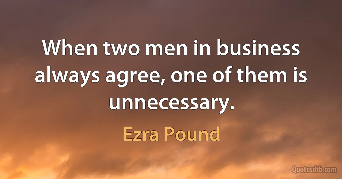 When two men in business always agree, one of them is unnecessary. (Ezra Pound)