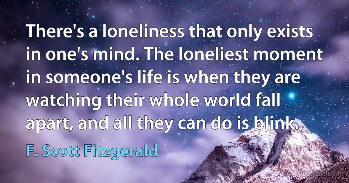 There's a loneliness that only exists in one's mind. The loneliest moment in someone's life is when they are watching their whole world fall apart, and all they can do is blink. (F. Scott Fitzgerald)