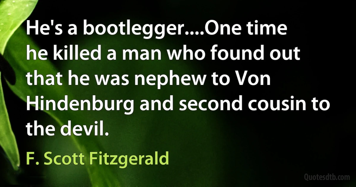 He's a bootlegger....One time he killed a man who found out that he was nephew to Von Hindenburg and second cousin to the devil. (F. Scott Fitzgerald)