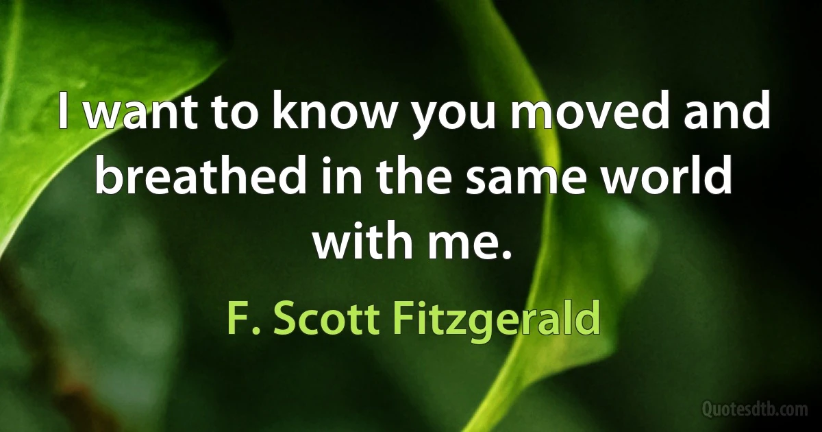 I want to know you moved and breathed in the same world with me. (F. Scott Fitzgerald)